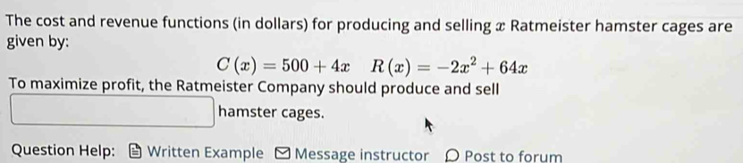 The cost and revenue functions (in dollars) for producing and selling x Ratmeister hamster cages are 
given by:
C(x)=500+4xR(x)=-2x^2+64x
To maximize profit, the Ratmeister Company should produce and sell 
hamster cages. 
Question Help: Written Example - Message instructor 〇 Post to forum