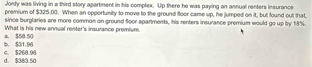 Jordy was living in a third story apartment in his complex. Up there he was paying an annual renters insurance
premium of $325.00. When an opportunity to move to the ground floor came up, he jumped on it, but found out that,
since burglaries are more common on ground floor apartments, his renters insurance premium would go up by 18%.
What is his new annual renter's insurance premium.
a. $58.50
b. $31.96
c. $268.96
d. $383.50