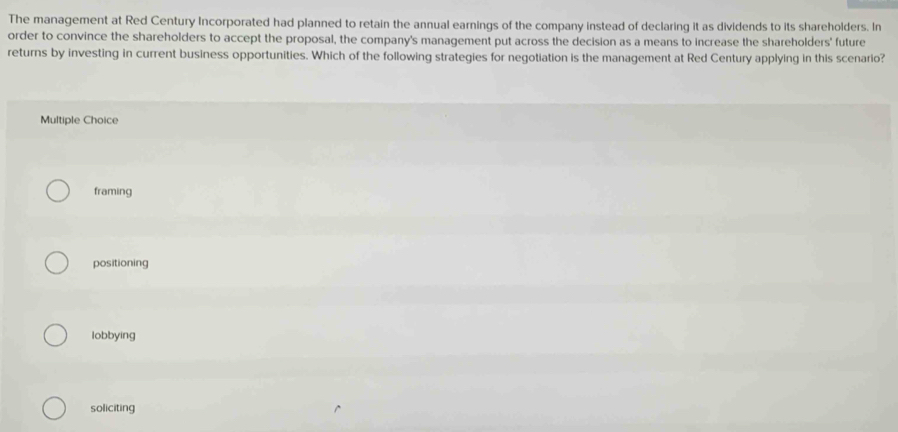 The management at Red Century Incorporated had planned to retain the annual earnings of the company instead of declaring it as dividends to its shareholders. In
order to convince the shareholders to accept the proposal, the company's management put across the decision as a means to increase the shareholders' future
returns by investing in current business opportunities. Which of the following strategies for negotiation is the management at Red Century applying in this scenario?
Multiple Choice
framing
positioning
lobbying
soliciting