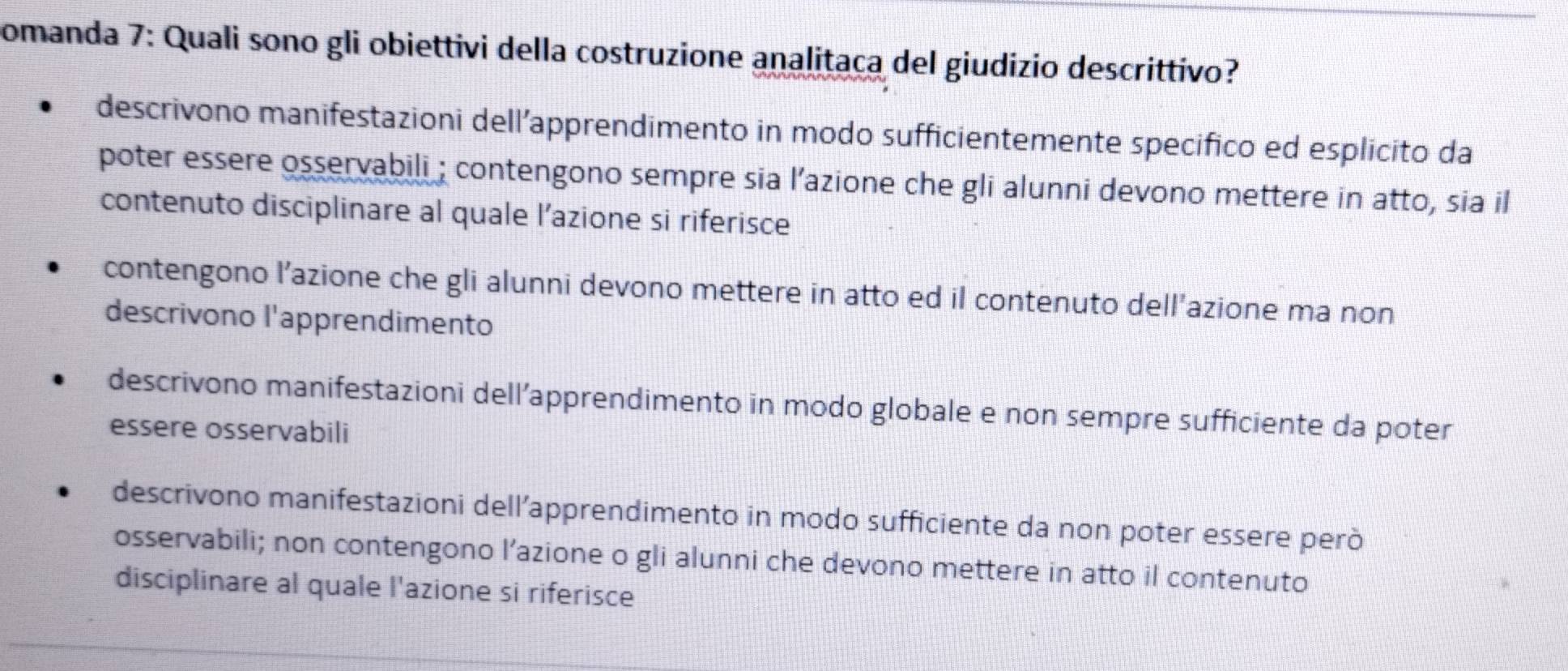 comanda 7: Quali sono gli obiettivi della costruzione analitaça del giudizio descrittivo?
descrivono manifestazioni dell’apprendimento in modo sufficientemente specifico ed esplicito da
poter essere osservabili ; contengono sempre sia l’azione che gli alunni devono mettere in atto, sia il
contenuto disciplinare al quale l’azione si riferisce
contengono l’azione che gli alunni devono mettere in atto ed il contenuto dell’azione ma non
descrivono l'apprendimento
descrivono manifestazioni dell’apprendimento in modo globale e non sempre sufficiente da poter
essere osservabili
descrivono manifestazioni dell’apprendimento in modo sufficiente da non poter essere però
osservabili; non contengono l’azione o gli alunni che devono mettere in atto il contenuto
disciplinare al quale l'azione si riferisce