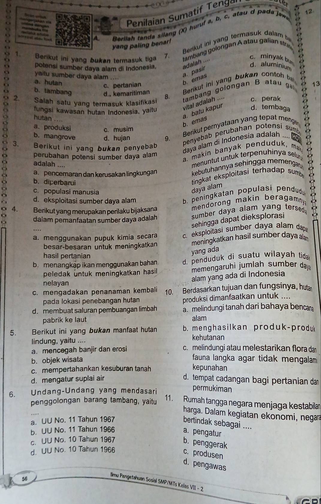 Penilaian Sumatif eng
Le
12.
o r e o al alou  to   
A.
Berilah tanda silang (X) huruf a, b, c, atau d pada jaw
ar
1. Berikut ini yang bukan termasuk tiga 7. Berikut ini yang termasuk dalam ba
o yang paling benar!
tambang golongan A atau galian stra
potensi sumber daya alam di Indonesia, adaiah ....
c. minyak bun
b. emas a. pasír
d. aluminium
a yaitu sumber daya alam ....
a. hutan
Berikut ini yang bukan contoh ba
c. pertanian
b. tambang d.kemaritiman a
2. Salah satu yang termasuk klasifikasi tambang golongan B atau ga   13
8.
fungsi kawasan hutan Indonesia, yailu vital adalah .... c. perak
a. batu kapur d. tembaga
hutan ...
b. emas
p 3.  Berikut ini yang bukan penyebab dayrslaí drindonesia Begar da
a、produksi
c. musim
b. mangrove d. hujan 9. .  
Berikut pernyataan yang tepat menge
perubahan potensi sumber daya alam
a. makin banyak penduduk, mak
adalah ....
menuntut untuk terpenuhinya selur
a. pencemaran dan kerusakan lingkungan
kebutuhannya sehingga memengan
b. diperbarui
tingkat eksploitasi terhadap sumb
c. populasi manusia
daya alam
d.eksploitasi sumber daya alam
b. peningkatan populasi pendudu  
4. Berikut yang merupakan perilaku bijaksana
mendorong makin beragamny 
dalam pemanfaatan sumber daya adalah sumber daya alam yang tersedia a
sehingga dapat dieksplorasi
a. menggunakan pupuk kimia secara c. eksploitasi sumber daya alam dapa
besar-besaran untuk meningkatkan meningkatkan hasil sumber daya ala 
hasil pertanian
yang ada
b. menangkap ikan menggunakan bahan. d. penduduk di suatu wilayah tidak
peledak untuk meningkatkan hasil memengaruhi jumlah sumber day 
nelayan
alam yang ada di Indonesia
c. mengadakan penanaman kembali 10. Berdasarkan tujuan dan fungsinya, hutar
pada lokasi penebangan hutan produksi dimanfaatkan untuk ....
d. membuat saluran pembuangan limbah a. melindungi tanah dari bahaya bencan
pabrik ke laut alam
5. Berikut ini yang bukan manfaat hutan b. menghasilkan produk-produk
lindung, yaitu .... kehutanan
a. mencegah banjir dan erosi
c. melindungi atau melestarikan flora da
b. objek wisata  fauna langka agar tidak mengalam
c. mempertahankan kesuburan tanah kepunahan
d. mengatur suplai air d. tempat cadangan bagi pertanian dan
6. Undang-Undang yang mendasari
permukiman
penggolongan barang tambang, yaitu
11. Rumah tangga negara menjaga kestabilan
harga. Dalam kegiatan ekonomi, negara
a. UU No. 11 Tahun 1967
bertindak sebagai ....
b. UU No. 11 Tahun 1966
a. pengatur
c. UU No. 10 Tahun 1967
b. penggerak
d. UU No. 10 Tahun 1966
c. produsen
d. pengawas
56
Ilmu Pengetahuan Sosial SMP/MTs Kelas VII - 2
CD