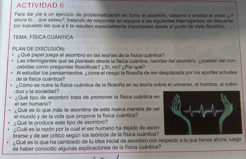 ACTIVIDAD 6 
Para dar pie a un ejercicio de problematización en torno al asombro, observa y analiza el video i Y 
ahora tú... que sabes?, tratando de responder en equipos a las siguientes interrogantes, sin descartar 
por supuesto las que a ti te resulten especialmente importantes desde el punto de vista filosófico. 
TEMA: FÍSICA CUÁNTICA 
PLAN DE DISCUSIÓN: 
¿Qué papel juega el asombro en las teorías de la física cuántica? 
Las interrogantes que se plantean desde la física cuántica, nacidas del asombro, ¿pueden ser con- 
cebidas como preguntas filosóficas? ¿Sí, no? ¿Por qué? 
Al estudiar los pensamientos, ¿corre el riesgo la filosofía de ser desplazada por los aportes actuales 
de la física cuántica? 
¿Cómo se nutre la física cuántica de la filosofía en su teoría sobre el universo, el hombre, el indivi- 
duo y la sociedad? 
¿Qué tipo de asombro trata de promover la física cuántica e 
el ser humano? 
¿Qué es lo que más te asombra de esta nueva manera de ve 
el mundo y de la vida que propone la física cuántica? 
¿Qué te produce este tipo de asombro? 
¿Cuál es la razón por la cual el ser humano ha dejado de asom 
brarse y de ser crítico según los teóricos de la física cuántica? 
¿Qué es lo que ha cambiado de tu idea inicial de asombro con respecto a la que tienes ahora, luego 
de haber conocido algunas explicaciones de la física cuántica?