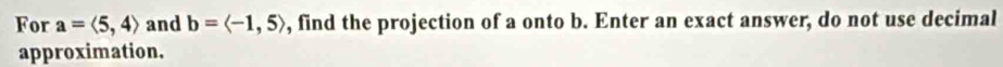 For a=langle 5,4rangle and b=langle -1,5rangle , find the projection of a onto b. Enter an exact answer, do not use decimal 
approximation.