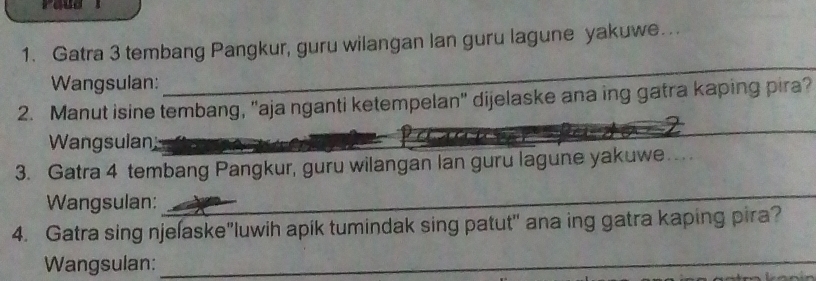 Gatra 3 tembang Pangkur, guru wilangan lan guru lagune yakuwe.. 
_ 
Wangsulan: 
__ 
_ 
2. Manut isine tembang, "aja nganti ketempelan" dijelaske ana ing gatra kaping pira? 
Wangsulan 
3. Gatra 4 tembang Pangkur, guru wilangan lan guru lagune yakuwe. 
Wangsulan: 
_ 
4. Gatra sing njelaske"luwih apik tumindak sing patut" ana ing gatra kaping pira? 
Wangsulan:_