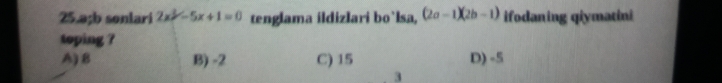 25. a; b sonlari 2x^2-5x+1=0 tenglama ildizlari bo`lsa, (2a-1)(2b-1) ifodaning qiymatini
toping ?
A) B B) -2 C) 15 D) -5
3