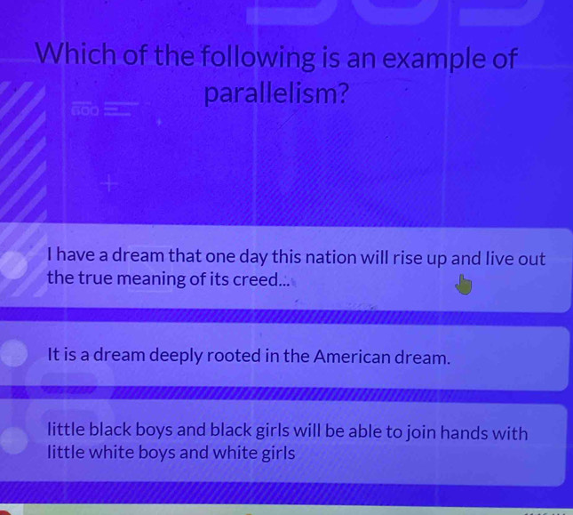 Which of the following is an example of
nod
parallelism?
I have a dream that one day this nation will rise up and live out
the true meaning of its creed...
It is a dream deeply rooted in the American dream.
little black boys and black girls will be able to join hands with
little white boys and white girls