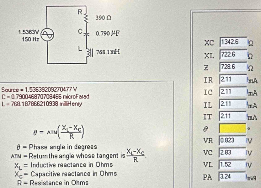 xC 1342.6 Ω
XL 722.6 h
Z 728.6
IR 211 mA
Source =1.53639209270477V
IC
C=0.790046870708466 microFarad 2.11 mA
L=768.187866210938r milliHenry IL 211 mA
IT 2.11 mA
θ =Aπ v(frac X_L-X_CR)
θ
。
VR 0.823 IV
θ = Phase angle in degrees
ATN= Return the angle whose tangent is frac X_L-X_CR.
VC 2.83 !V
X_L= Inductive reactance in Ohms VL 1.52 IV
X_c= Capacitive reactance in Ohms ImVA
PA
R= Resistance in Ohms 3.24