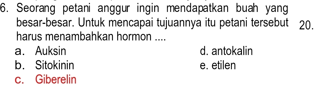 Seorang petani anggur ingin mendapatkan buah yang
besar-besar. Untuk mencapai tujuannya itu petani tersebut 20.
harus menambahkan hormon ....
a. Auksin d. antokalin
b. Sitokinin e. etilen
c. Giberelin