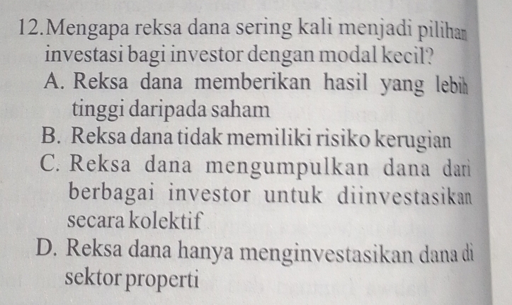 Mengapa reksa dana sering kali menjadi pilihaṃ
investasi bagi investor dengan modal kecil?
A. Reksa dana memberikan hasil yang lebi
tinggi daripada saham
B. Reksa dana tidak memiliki risiko kerugian
C. Reksa dana mengumpulkan dana dariì
berbagai investor untuk diinvestasikan
secara kolektif
D. Reksa dana hanya menginvestasikan dana di
sektor properti