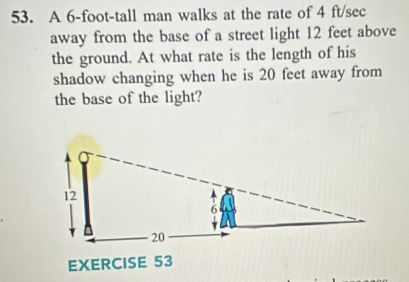 A 6-foot -tall man walks at the rate of 4 ft/sec
away from the base of a street light 12 feet above 
the ground. At what rate is the length of his 
shadow changing when he is 20 feet away from 
the base of the light? 
EXERCISE 53