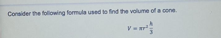 Consider the following formula used to find the volume of a cone.
V=π r^2 h/3 