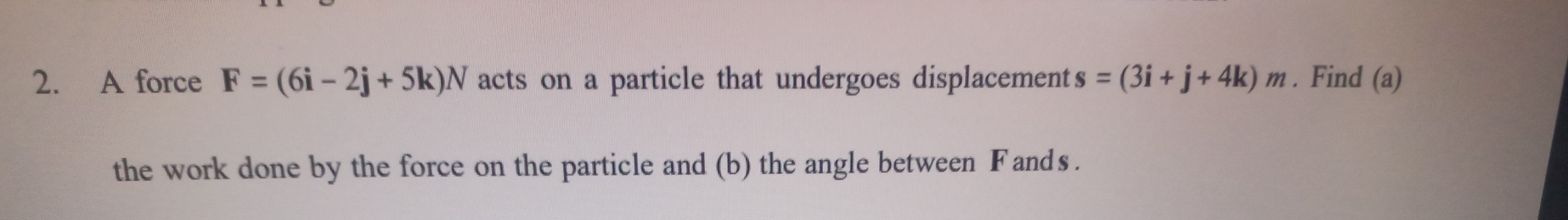 A force F=(6i-2j+5k)N acts on a particle that undergoes displacement s=(3i+j+4k)m. Find (a) 
the work done by the force on the particle and (b) the angle between F ands .