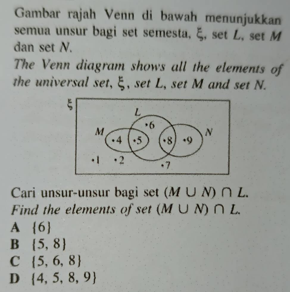 Gambar rajah Venn di bawah menunjukkan
semua unsur bagi set semesta, ξ, set L, set M
dan set N.
The Venn diagram shows all the elements of
the universal set, ξ, set L, set M and set N.
Cari unsur-unsur bagi set (M∪ N)∩ L. 
Find the elements of set (M∪ N)∩ L.
A  6
B  5,8
C  5,6,8
D  4,5,8,9