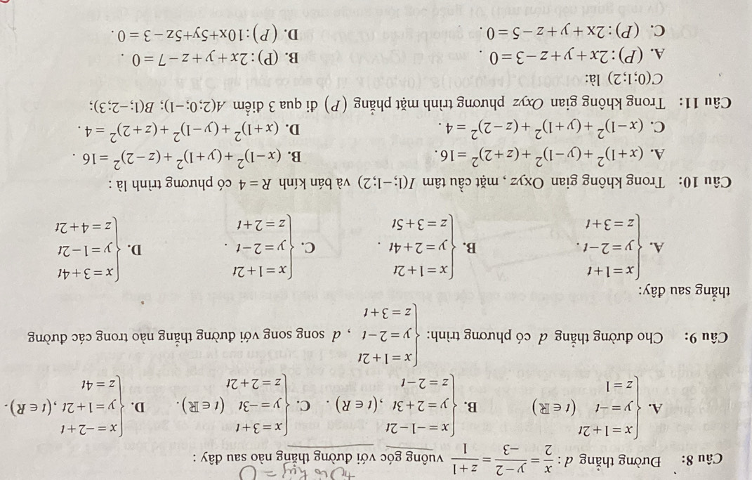 Đường thẳng d :  x/2 = (y-2)/-3 = (z+1)/1  vuông góc với đường thắng nào sau đây :
A. beginarrayl x=1+2t y=-t z=1endarray. (t∈ R) B. beginarrayl x=-1-2t y=2+3t,(t∈ R). z=2-tendarray. C. beginarrayl x=3+t y=-3t z=2+2tendarray. (t∈ R). D. beginarrayl x=-2+t y=1+2t,(t∈ R). z=4tendarray.
Câu 9: Cho đường thẳng đ có phương trình: beginarrayl x=1+2t y=2-t z=3+tendarray. , d song song với đường thẳng nào trong các đường
thắng sau đây:
A. beginarrayl x=1+t y=2-t. z=3+tendarray. beginarrayl x=1+2t y=2+4t. z=3+5tendarray. C. beginarrayl x=1+2t y=2-t. z=2+tendarray. beginarrayl x=3+4t y=1-2t z=4+2tendarray.
B.
D.
Câu 10: Trong không gian Oxyz , mặt cầu tâm I(1;-1;2) và bán kính R=4 có phương trình là :
A. (x+1)^2+(y-1)^2+(z+2)^2=16. B. (x-1)^2+(y+1)^2+(z-2)^2=16.
C. (x-1)^2+(y+1)^2+(z-2)^2=4. D. (x+1)^2+(y-1)^2+(z+2)^2=4.
Câu 11: Trong không gian Oxyz phương trình mặt phẳng (P) đi qua 3 điểm A(2;0;-1);B(1;-2;3) :
C(0;1;2) là:
A. (P):2x+y+z-3=0. B. (P):2x+y+z-7=0.
C. (P):2x+y+z-5=0. D. (P):10x+5y+5z-3=0.