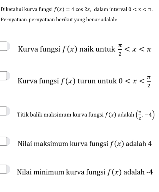 Diketahui kurva fungsi f(x)=4cos 2x , dalam interval 0 . 
Pernyataan-pernyataan berikut yang benar adalah:
overline  
□ Kurva fungsi f(x) naik untuk  π /2 
Kurva fungsi f(x) turun untuk 0
□ 
Titik balik maksimum kurva fungsi f(x) adalah ( π /2 ,-4)
□ 
Nilai maksimum kurva fungsi f(x) adalah 4
Nilai minimum kurva fungsi f(x) adalah -4