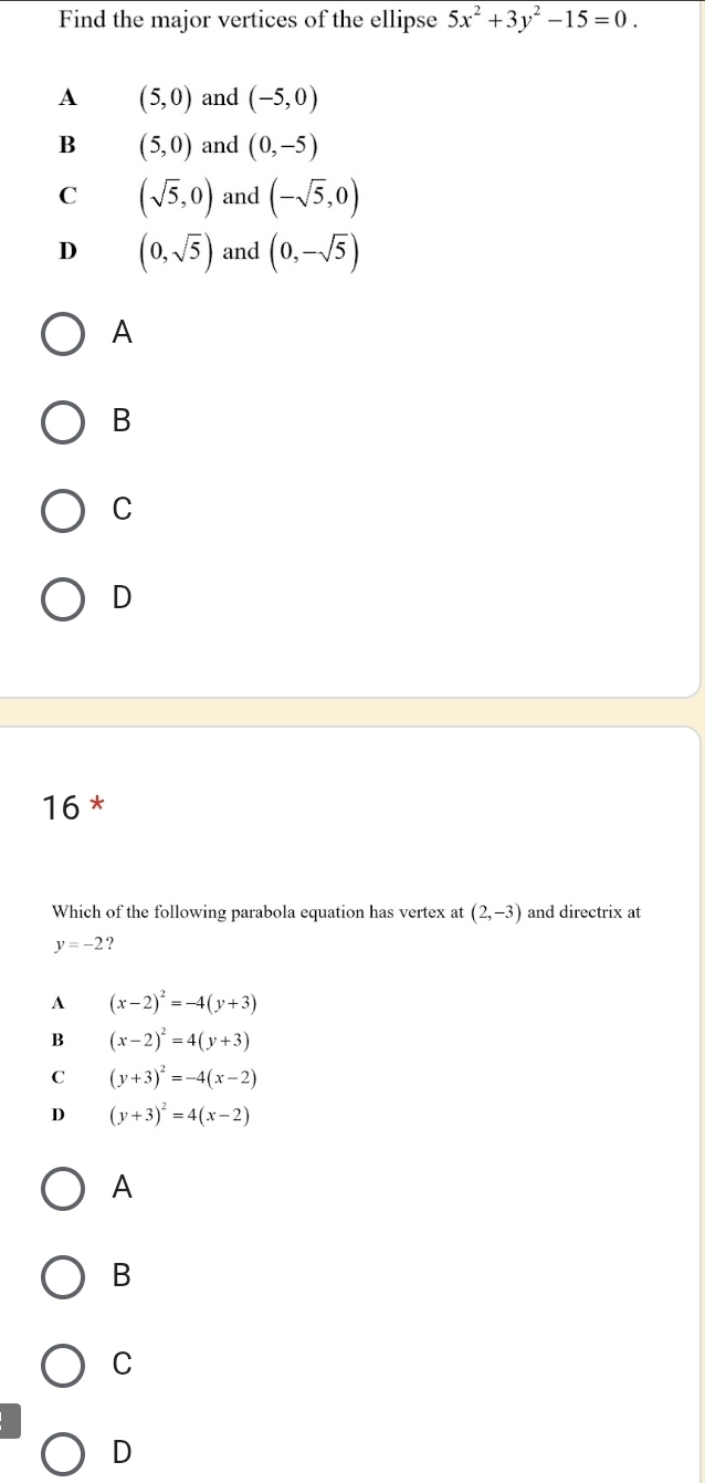 Find the major vertices of the ellipse 5x^2+3y^2-15=0.
A (5,0) and (-5,0)
B (5,0) and (0,-5)
C (sqrt(5),0) and (-sqrt(5),0)
D (0,sqrt(5)) and (0,-sqrt(5))
A
B
C
D
16 *
Which of the following parabola equation has vertex at (2,-3) and directrix at
y=-2 ?
A (x-2)^2=-4(y+3)
B (x-2)^2=4(y+3)
C (y+3)^2=-4(x-2)
D (y+3)^2=4(x-2)
A
B
C
D