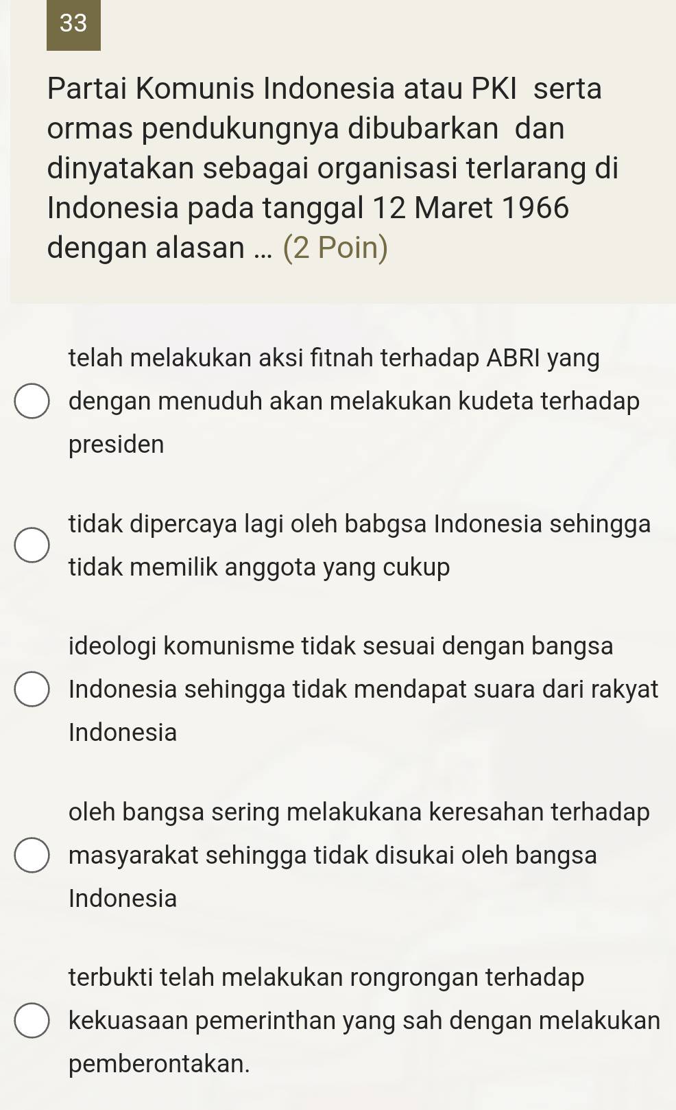 Partai Komunis Indonesia atau PKI serta
ormas pendukungnya dibubarkan dan
dinyatakan sebagai organisasi terlarang di
Indonesia pada tanggal 12 Maret 1966
dengan alasan ... (2 Poin)
telah melakukan aksi fitnah terhadap ABRI yang
dengan menuduh akan melakukan kudeta terhadap
presiden
tidak dipercaya lagi oleh babgsa Indonesia sehingga
tidak memilik anggota yang cukup
ideologi komunisme tidak sesuai dengan bangsa
Indonesia sehingga tidak mendapat suara dari rakyat
Indonesia
oleh bangsa sering melakukana keresahan terhadap
masyarakat sehingga tidak disukai oleh bangsa
Indonesia
terbukti telah melakukan rongrongan terhadap
kekuasaan pemerinthan yang sah dengan melakukan
pemberontakan.