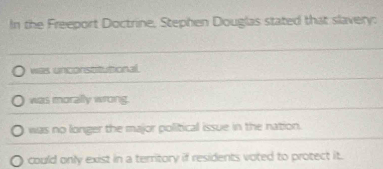 In the Freeport Doctrine, Stephen Douglas stated that slavery:
was unstonal
was morally wrong.
was no longer the major political issue in the nation.
could only exist in a territory if residents voted to protect it.