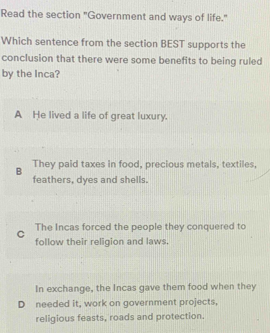 Read the section "Government and ways of life."
Which sentence from the section BEST supports the
conclusion that there were some benefits to being ruled
by the Inca?
A He lived a life of great luxury.
B They paid taxes in food, precious metals, textiles,
feathers, dyes and shells.
The Incas forced the people they conquered to
C
follow their religion and laws.
In exchange, the Incas gave them food when they
D needed it, work on government projects,
religious feasts, roads and protection.