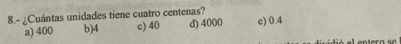 8.- ¿Cuántas unidades tiene cuatro centenas? d) 4000 c) 0.4
a) 400 b) 4 c) 40