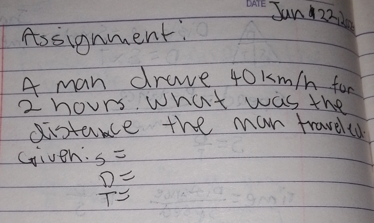 Sun 222 
Assignment: 
A man drave 40km/h for
2 hours. what was the 
gistance the man traveled 
Given: S=
 D/T =