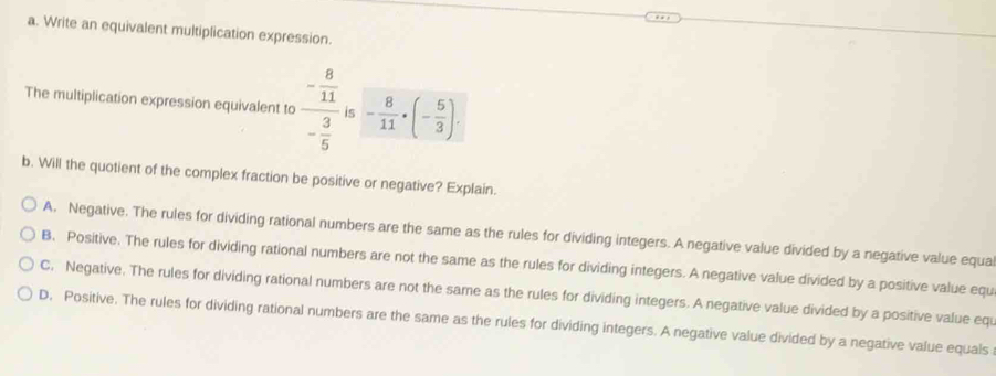 Write an equivalent multiplication expression.
The multiplication expression equivalent to frac - 8/11 - 3/5  is - 8/11 · (- 5/3 ). 
b. Will the quotient of the complex fraction be positive or negative? Explain.
A. Negative. The rules for dividing rational numbers are the same as the rules for dividing integers. A negative value divided by a negative value equa
B. Positive. The rules for dividing rational numbers are not the same as the rules for dividing integers. A negative value divided by a positive value equ
C. Negative. The rules for dividing rational numbers are not the same as the rules for dividing integers. A negative value divided by a positive value eqi
D. Positive. The rules for dividing rational numbers are the same as the rules for dividing integers. A negative value divided by a negative value equals