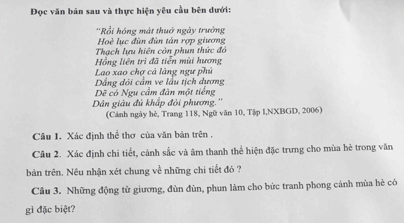 Đọc văn bản sau và thực hiện yêu cầu bên dưới: 
'Rồi hóng mát thuở ngày trường 
Hoè lục đùn đùn tán rợp giương 
Thạch lựu hiên còn phun thức đỏ 
Hồng liên trì đã tiễn mùi hương 
Lao xao chợ cá làng ngư phủ 
Dắng dỏi cầm ve lầu tịch dựơng 
Dẽ có Ngu cầm đàn một tiếng 
Dân giàu đủ khắp đòi phương.'' 
(Cảnh ngày hè, Trang 118, Ngữ văn 10, Tập I,NXBGD, 2006) 
Câu 1. Xác định thể thơ của văn bản trên . 
Câu 2. Xác định chi tiết, cảnh sắc và âm thanh thể hiện đặc trưng cho mùa hè trong văn 
bản trên. Nêu nhận xét chung về những chi tiết đó ? 
Câu 3. Những động từ giương, đùn đùn, phun làm cho bức tranh phong cảnh mùa hè có 
gì đặc biệt?