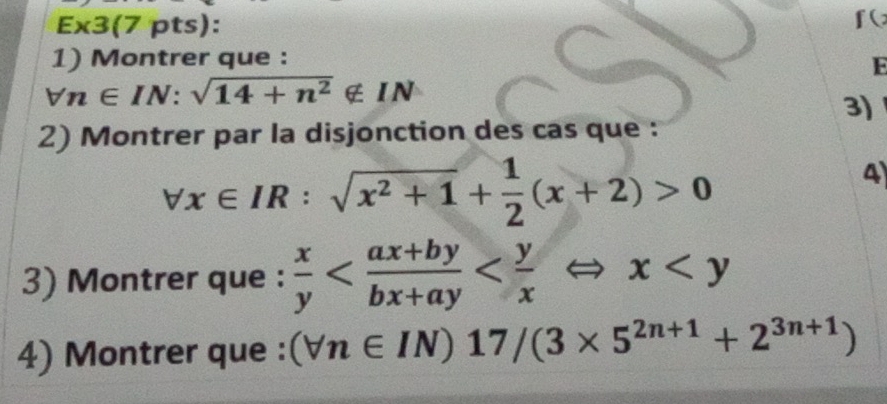 E* 3 (7 pts): 
f( 
1) Montrer que : 
F
forall n∈ IN:sqrt(14+n^2)∉ IN
3) 
2) Montrer par la disjonction des cas que :
forall x∈ IR:sqrt(x^2+1)+ 1/2 (x+2)>0
4 
3) Montrer que :  x/y 
4) Montrer que : (forall n∈ IN)17/(3* 5^(2n+1)+2^(3n+1))