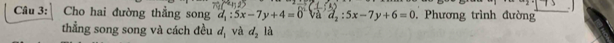 Cho hai đường thẳng song d_1:5x-7y+4=0 d_2:5x-7y+6=0 Phương trình đường 
thẳng song song và cách đều d_1 và d_2 là