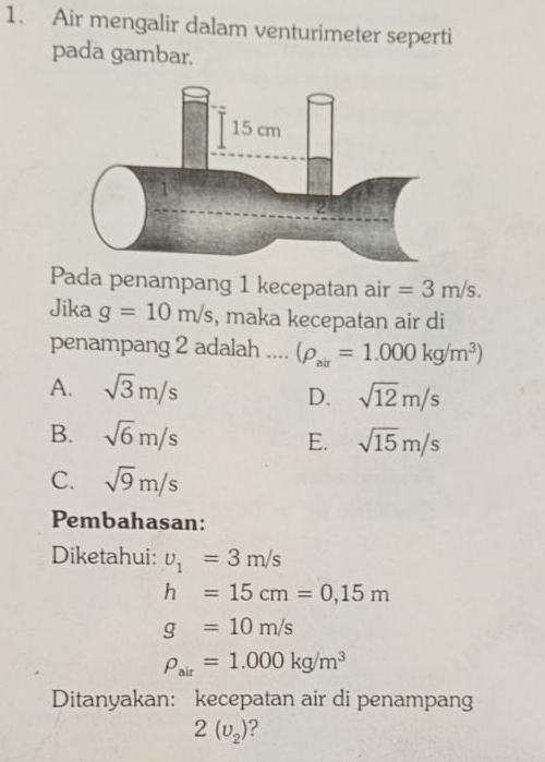 Air mengalir dalam venturimeter seperti
pada gambar.
Pada penampang 1 kecepatan air =3m/s. 
Jika g=10m/s , maka kecepatan air di
penampang 2 adalah ... (rho _air=1.000kg/m^3)
A. sqrt(3)m/s
D. sqrt(12)m/s
B. sqrt(6)m/s E. sqrt(15)m/s
C. sqrt(9)m/s
Pembahasan:
Diketahui: upsilon _1=3m/s
h=15cm=0,15m
g=10m/s
rho _air=1.000kg/m^3
Ditanyakan: kecepatan air di penampang
2(upsilon _2) ?