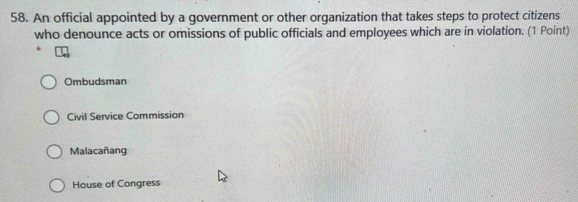 An official appointed by a government or other organization that takes steps to protect citizens
who denounce acts or omissions of public officials and employees which are in violation. (1 Point)
*
Ombudsman
Civil Service Commission
Malacañang
House of Congress