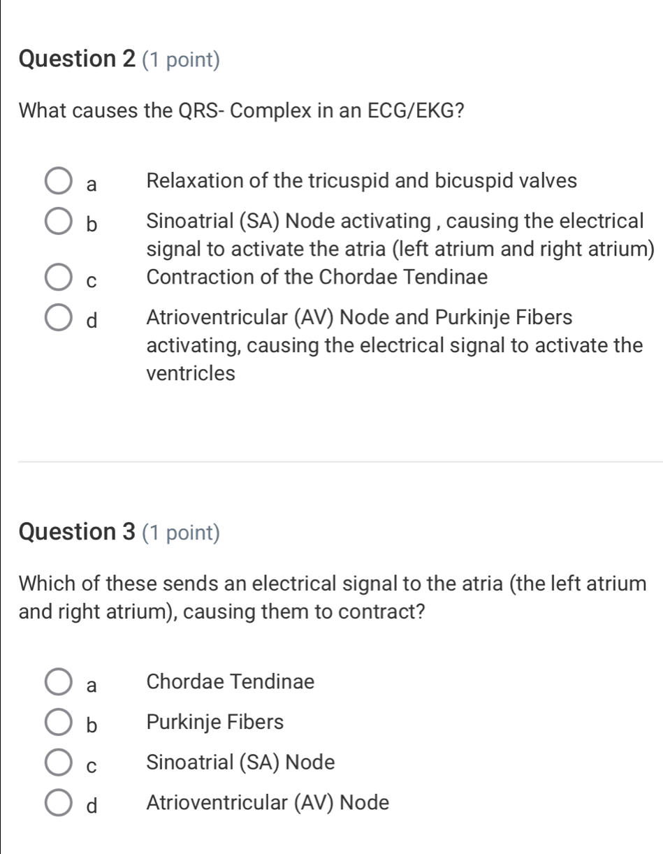 What causes the QRS- Complex in an ECG/EKG?
a Relaxation of the tricuspid and bicuspid valves
b Sinoatrial (SA) Node activating , causing the electrical
signal to activate the atria (left atrium and right atrium)
C Contraction of the Chordae Tendinae
d Atrioventricular (AV) Node and Purkinje Fibers
activating, causing the electrical signal to activate the
ventricles
Question 3 (1 point)
Which of these sends an electrical signal to the atria (the left atrium
and right atrium), causing them to contract?
a Chordae Tendinae
b Purkinje Fibers
C Sinoatrial (SA) Node
d Atrioventricular (AV) Node