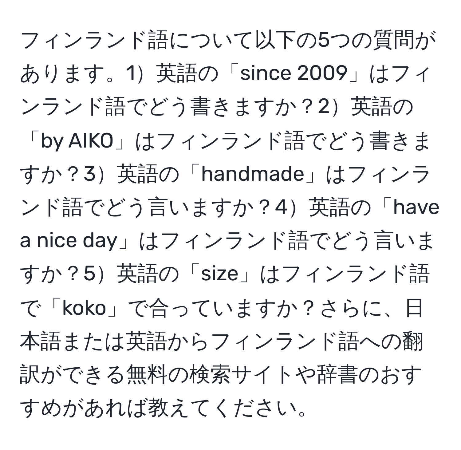 フィンランド語について以下の5つの質問があります。1英語の「since 2009」はフィンランド語でどう書きますか？2英語の「by AIKO」はフィンランド語でどう書きますか？3英語の「handmade」はフィンランド語でどう言いますか？4英語の「have a nice day」はフィンランド語でどう言いますか？5英語の「size」はフィンランド語で「koko」で合っていますか？さらに、日本語または英語からフィンランド語への翻訳ができる無料の検索サイトや辞書のおすすめがあれば教えてください。