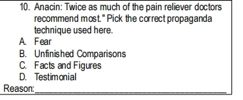 Anacin: Twice as much of the pain reliever doctors
recommend most." Pick the correct propaganda
technique used here.
A. Fear
B. Unfinished Comparisons
C. Facts and Figures
D. Testimonial
Reason:
_