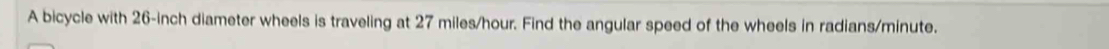 A bicycle with 26-inch diameter wheels is traveling at 27 miles/hour. Find the angular speed of the wheels in radians/ minute.