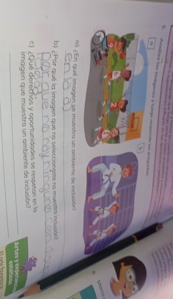== y tomar en cuenta las rncesidades e nem d 
a Renguaje que haga sentr o sados aceptados y aspetdo y e 
e quicios a suposiciones influyón en los decsiones a perudiquen ia c ro 
5. Analiza las imágenes y luego responde las preguntas 
。 
b 
6 2 
g. Marca 
a) ¿En qué imagen se muestra un ambiente de inclusión? 
_ 
b) ¿Por qué la imagen que no seleccionaste no muestra inclusión? 
_ 
c) ¿Qué derechos y oportunidades se respetan en la 
_ 
imagen que muestra un ambiente de inclusión? 
Artes y experien 
_ 
estéticas 
El arte favorece h