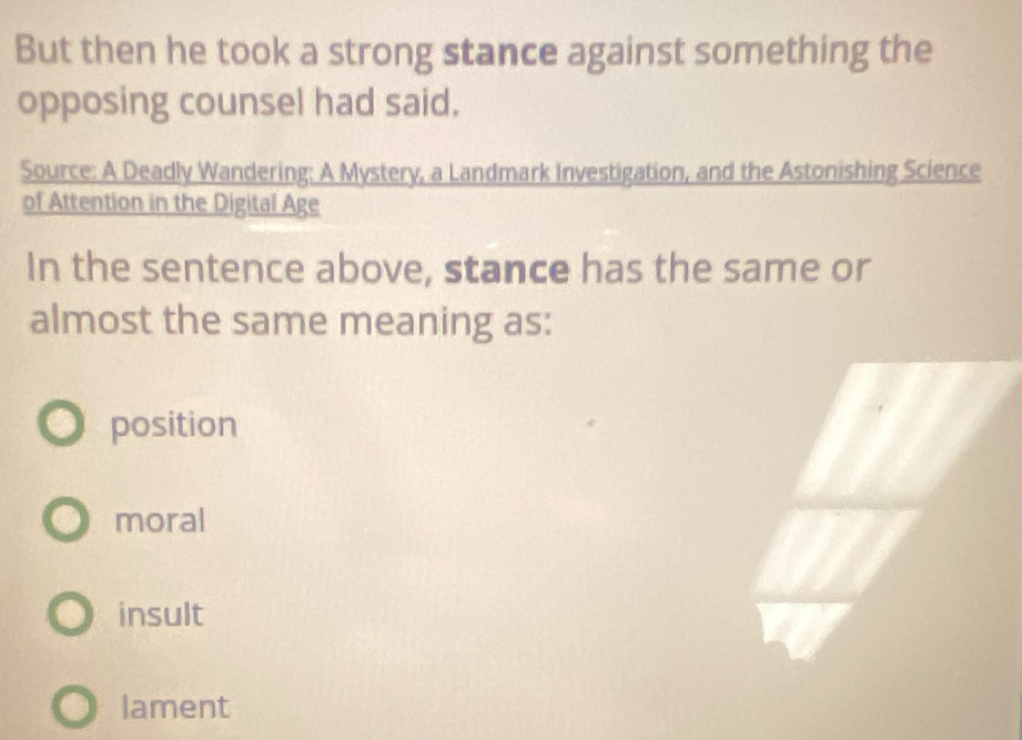 But then he took a strong stance against something the
opposing counsel had said.
Source: A Deadly Wandering: A Mystery, a Landmark Investigation, and the Astonishing Science
of Attention in the Digital Age
In the sentence above, stance has the same or
almost the same meaning as:
position
moral
insult
lament