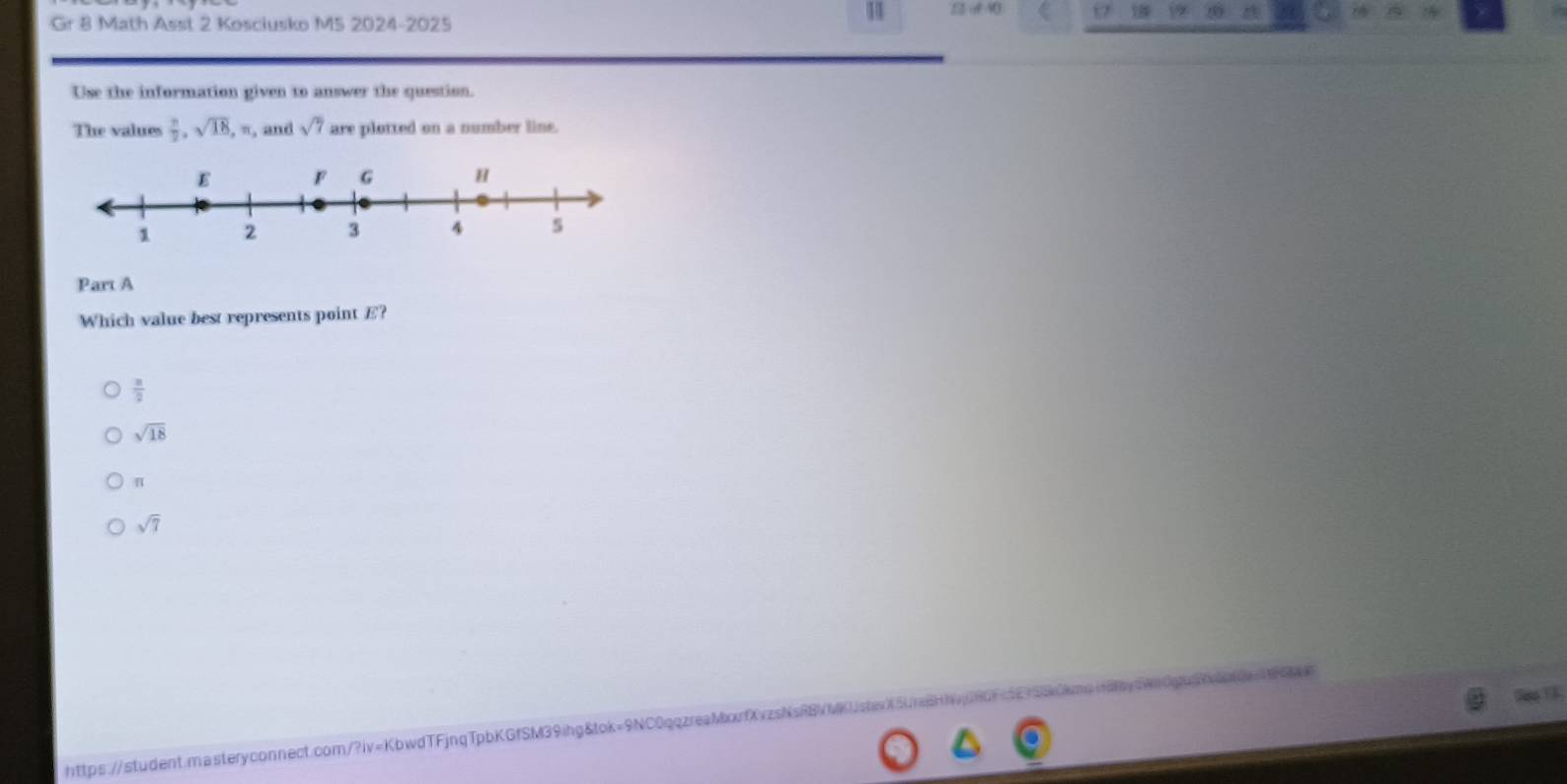 Gr 8 Math Asst 2 Kosciusko MS 2024-2025
11 A
A
Use the information given to answer the question.
The values  π /2 , sqrt(18), π , , and sqrt(7) are plotted on a number line.
Part A
Which value best represents point E?
 x/2 
sqrt(18)
n
sqrt(7)
https://student.masteryconnect.com/?iv=KbwdTFjnqTpbKGfSM39ihg&tok=9NC0qqzreaMorfX