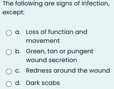 The following are signs of infection,
except:
a. Loss of function and
movement
b. Green, tan or pungent
wound secretion
c. Redness around the wound
d. Dark scabs