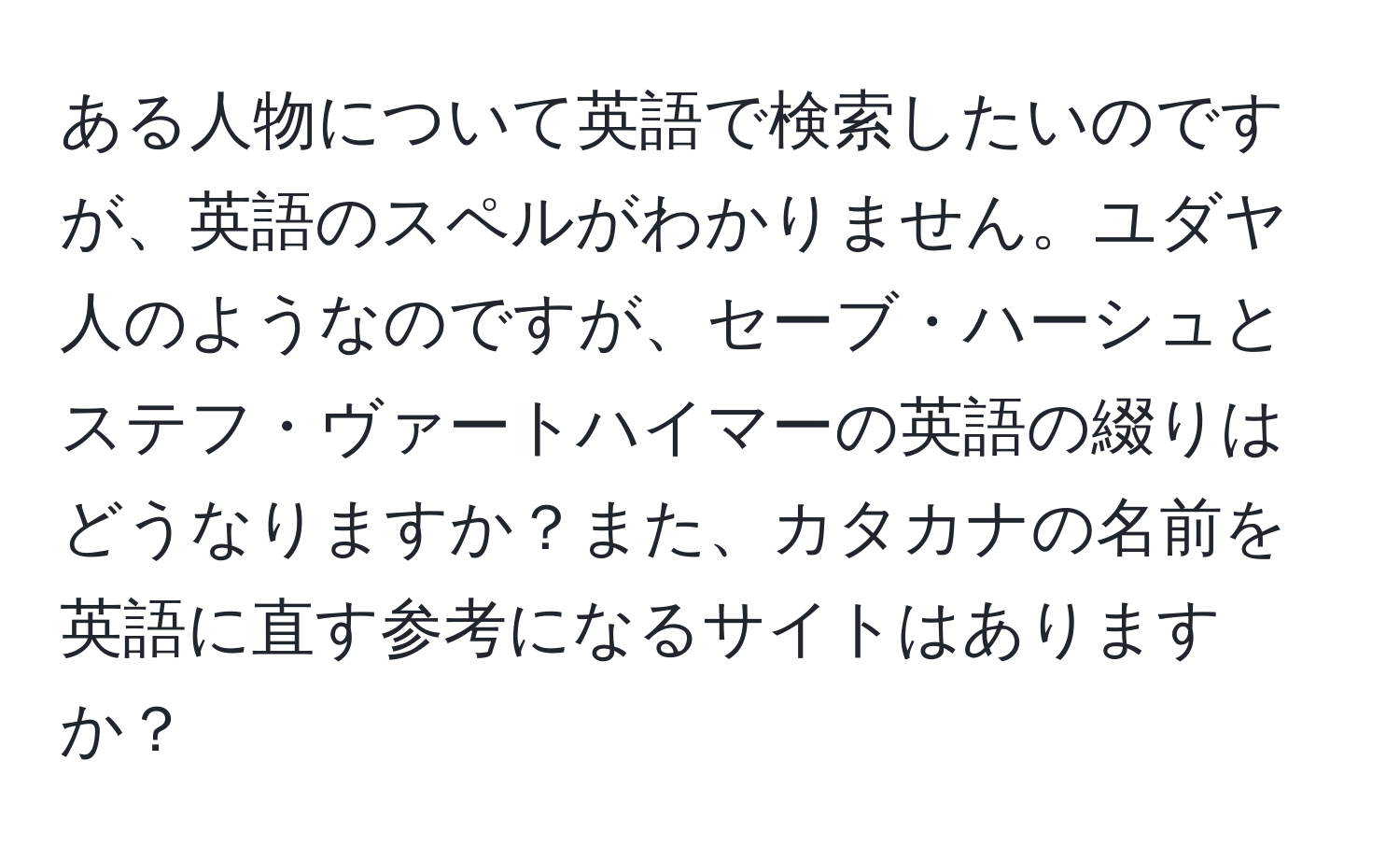 ある人物について英語で検索したいのですが、英語のスペルがわかりません。ユダヤ人のようなのですが、セーブ・ハーシュとステフ・ヴァートハイマーの英語の綴りはどうなりますか？また、カタカナの名前を英語に直す参考になるサイトはありますか？