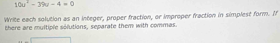 10u^2-39u-4=0
Write each solution as an integer, proper fraction, or improper fraction in simplest form. If 
there are multiple solutions, separate them with commas. 
... x= □ /□  