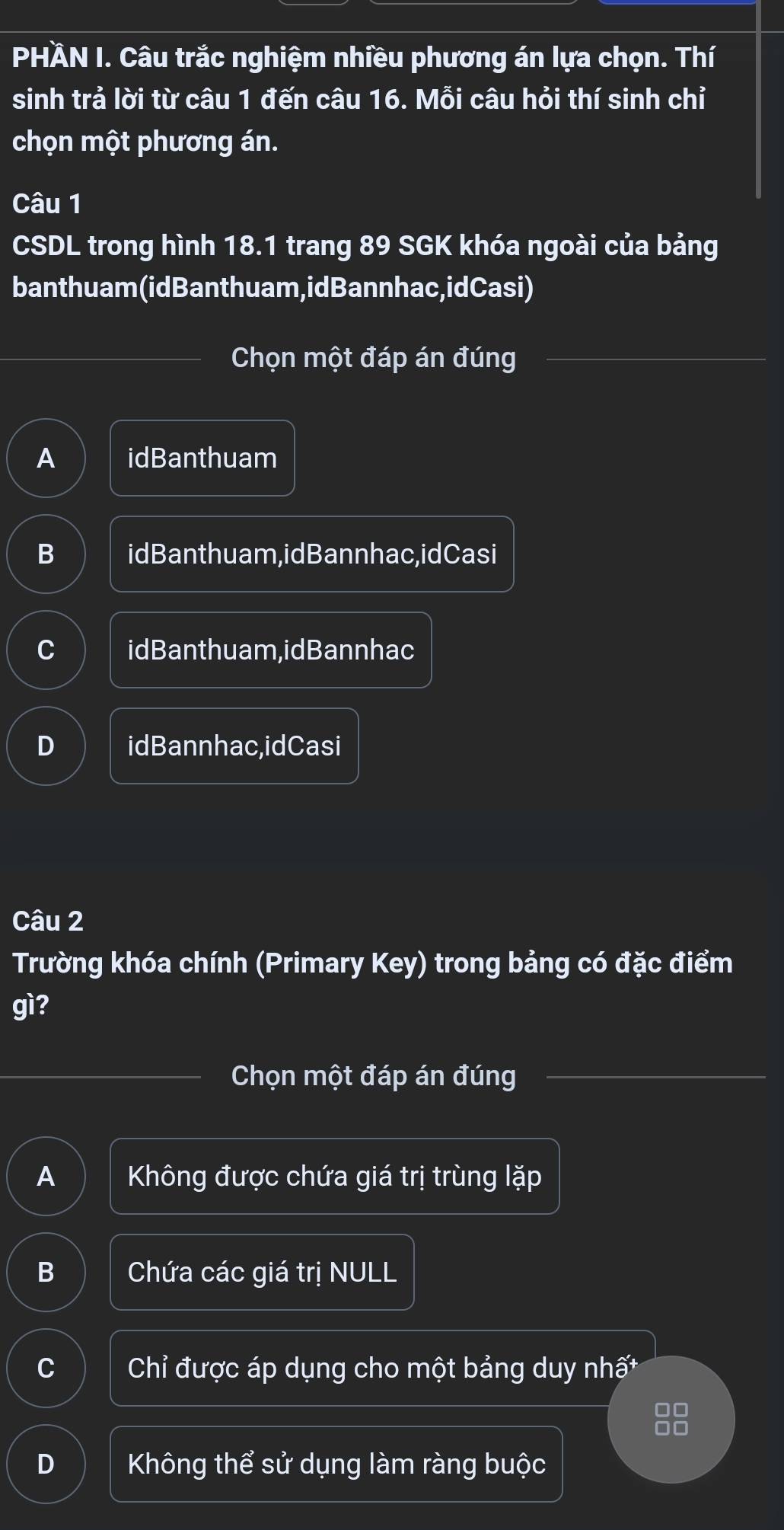 PHÀN I. Câu trắc nghiệm nhiều phương án lựa chọn. Thí
sinh trả lời từ câu 1 đến câu 16. Mỗi câu hỏi thí sinh chỉ
chọn một phương án.
Câu 1
CSDL trong hình 18.1 trang 89 SGK khóa ngoài của bảng
banthuam(idBanthuam,idBannhac,idCasi)
Chọn một đáp án đúng
A idBanthuam
B idBanthuam,idBannhac,idCasi
C idBanthuam,idBannhac
D idBannhac,idCasi
Câu 2
Trường khóa chính (Primary Key) trong bảng có đặc điểm
gì?
Chọn một đáp án đúng
A Không được chứa giá trị trùng lặp
B Chứa các giá trị NULL
C Chỉ được áp dụng cho một bảng duy nhất
88
D Không thể sử dụng làm ràng buộc