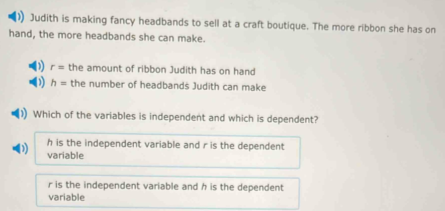 Judith is making fancy headbands to sell at a craft boutique. The more ribbon she has on
hand, the more headbands she can make.
) r= the amount of ribbon Judith has on hand
) h= the number of headbands Judith can make
Which of the variables is independent and which is dependent?
h is the independent variable and r is the dependent
variable
r is the independent variable and h is the dependent
variable