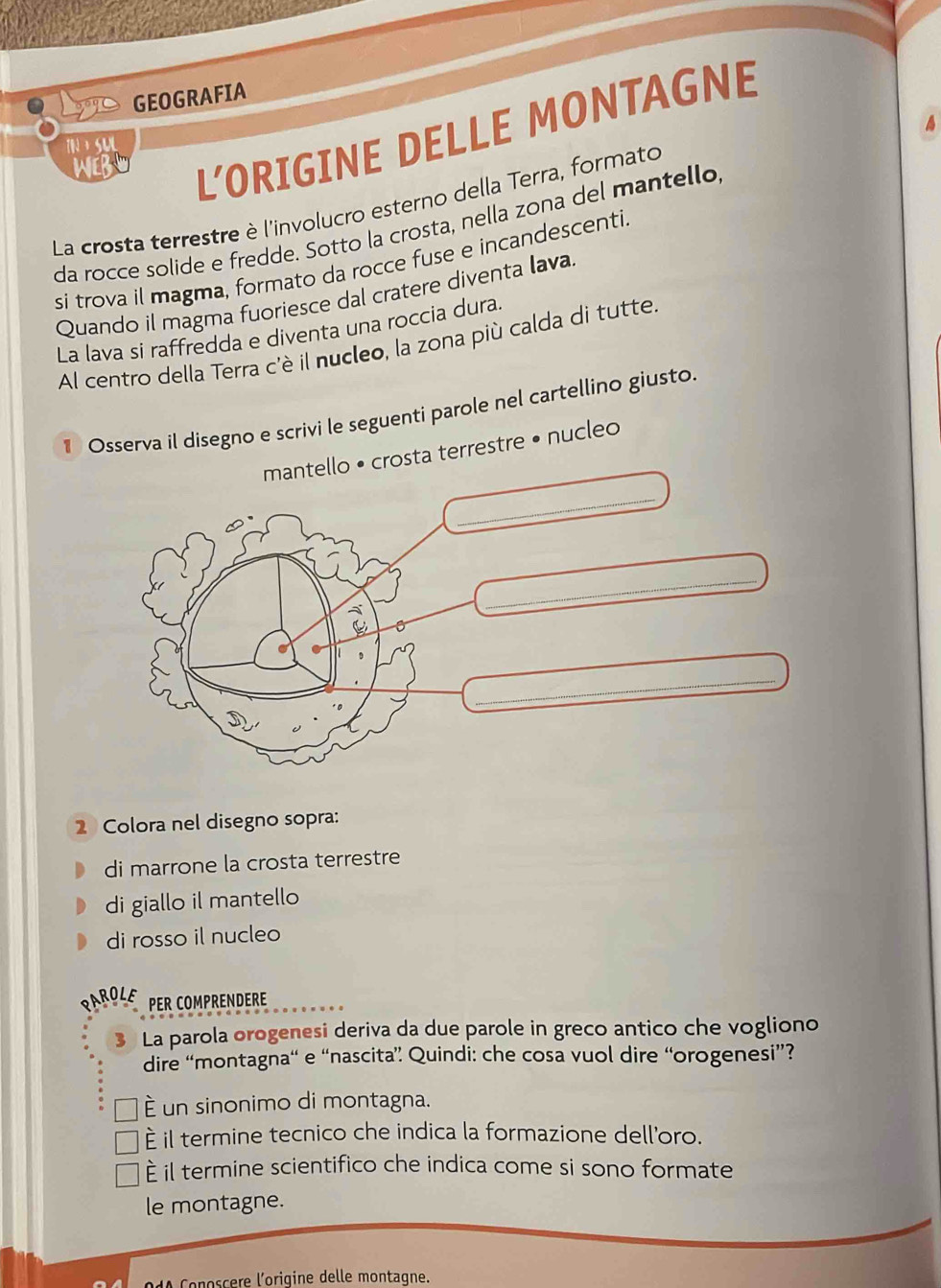 Lys GEOGRAFIA
4
WEBL L'ORIGINE DELLE MONTAGNE
TN a SUL
La crosta terrestre è l'involucro esterno della Terra, formato
da rocce solide e fredde. Sotto la crosta, nella zona del mantello
si trova il magma, formato da rocce fuse e incandescenti
Quando il magma fuoriesce dal cratere diventa lava
La lava si raffredda e diventa una roccia dura.
Al centro della Terra c'è il nucleo, la zona più calda di tutte
1 Osserva il disegno e scrivi le seguenti parole nel cartellino giusto
mantello • crosta terrestre • nucleo
_
_
_
2 Colora nel disegno sopra:
di marrone la crosta terrestre
di giallo il mantello
di rosso il nucleo
ROLE PER COMPRENDERE
3 La parola orogenesi deriva da due parole in greco antico che vogliono
dire “montagna“ e “nascita” Quindi: che cosa vuol dire “orogenesi”?
é un sinonimo di montagna.
È il termine tecnico che indica la formazione dell'oro.
È il termine scientifico che indica come si sono formate
le montagne.
Conoscere l'oriqine delle montagne.