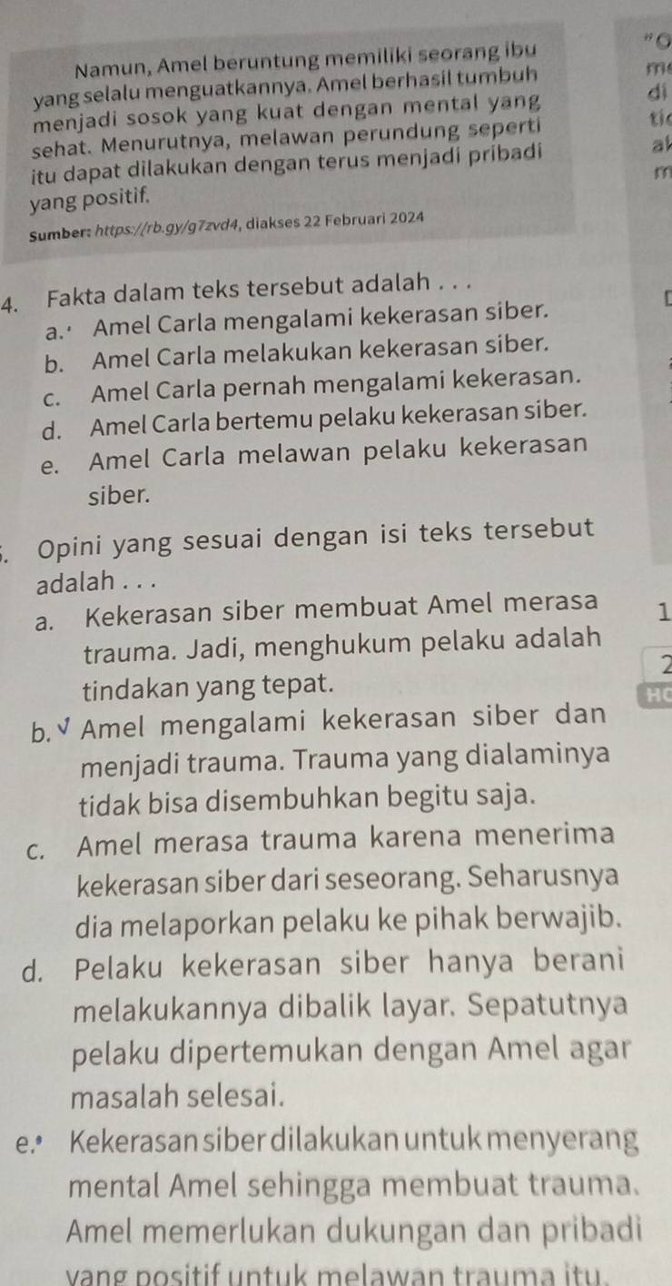 Namun, Amel beruntung memiliki seorang ibu
" O
yang selalu menguatkannya. Amel berhasil tumbuh m
dì
menjadi sosok yang kuat dengan mental yang
sehat. Menurutnya, melawan perundung seperti
tíe
itu dapat dilakukan dengan terus menjadi pribadi
al
yang positif.
Sumber: https://rb.gy/g7zvd4, diakses 22 Februari 2024
4. Fakta dalam teks tersebut adalah . . .
a. Amel Carla mengalami kekerasan siber.
b. Amel Carla melakukan kekerasan siber.
c. Amel Carla pernah mengalami kekerasan.
d. Amel Carla bertemu pelaku kekerasan siber.
e. Amel Carla melawan pelaku kekerasan
siber.
. Opini yang sesuai dengan isi teks tersebut
adalah . . .
a. Kekerasan siber membuat Amel merasa 1
trauma. Jadi, menghukum pelaku adalah
2
tindakan yang tepat.
HC
b.√ Amel mengalami kekerasan siber dan
menjadi trauma. Trauma yang dialaminya
tidak bisa disembuhkan begitu saja.
c. Amel merasa trauma karena menerima
kekerasan siber dari seseorang. Seharusnya
dia melaporkan pelaku ke pihak berwajib.
d. Pelaku kekerasan siber hanya berani
melakukannya dibalik layar. Sepatutnya
pelaku dipertemukan dengan Amel agar
masalah selesai.
e.• Kekerasan siber dilakukan untuk menyerang
mental Amel sehingga membuat trauma.
Amel memerlukan dukungan dan pribadi
vang positif untuk melawan trauma itu.