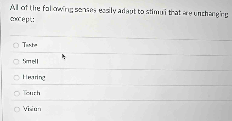 All of the following senses easily adapt to stimuli that are unchanging
except:
Taste
Smell
Hearing
Touch
Vision