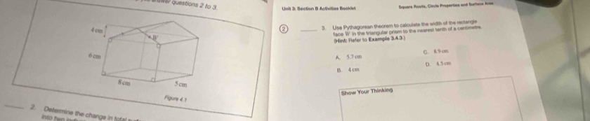 to 3. Unit 3: Soction B Activities Beoklet Square Roots, Circle Properties and Surface Arsa
② _3. Use Pythagorean theorem to calculate the width off the rectangle
face W' in the triangular prism to the nearest tenth of a centimetre
(Hint: Refer to Example 3.4.3 )
A. 5.7 cm C. 89 cm
B. 4 cm D. 4.5 cm
Show Your Thinking
Figure 4.1
_2. Determine the change in total s