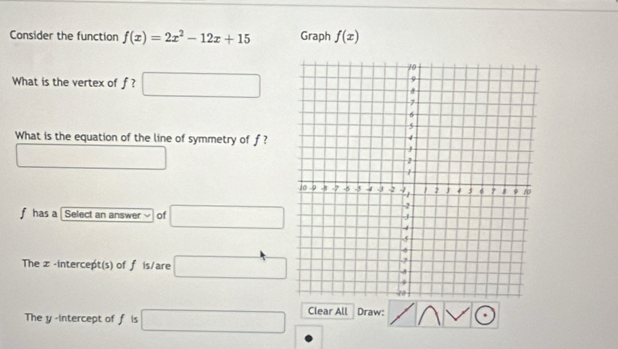 Consider the function f(x)=2x^2-12x+15 Graph f(x)
What is the vertex of f ? □ 
What is the equation of the line of symmetry of f ?
□
f has a Select an answer of □
The x-intercept(s) of f is/are □
The y -intercept of f is □ Clear All Draw: