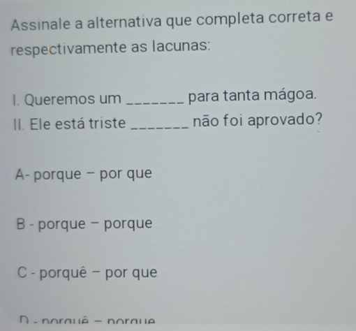 Assinale a alternativa que completa correta e
respectivamente as lacunas:
I. Queremos um _para tanta mágoa.
II. Ele está triste _não foi aprovado?
A- porque - por que
B - porque - porque
C - porquê - por que
D - porauê - poraue