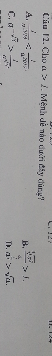 C. 127 D. 124
Câu 12. Cho a>1. Mệnh đề nào dưới đây đúng?
A.  1/a^(2016)  .  sqrt[3](a^2)/a >1. 
B.
C. a^(-sqrt(3))> 1/a^(sqrt(5)) . a^(frac 1)3>sqrt(a). 
D.